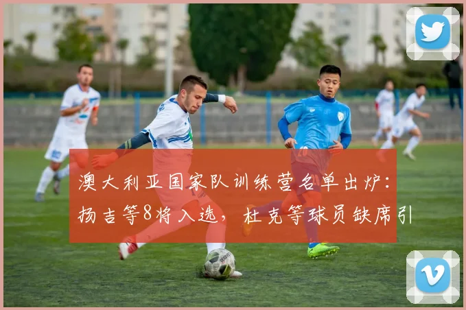 澳大利亚国家队训练营名单出炉:扬吉等8将入选,杜克等球员缺席引关注