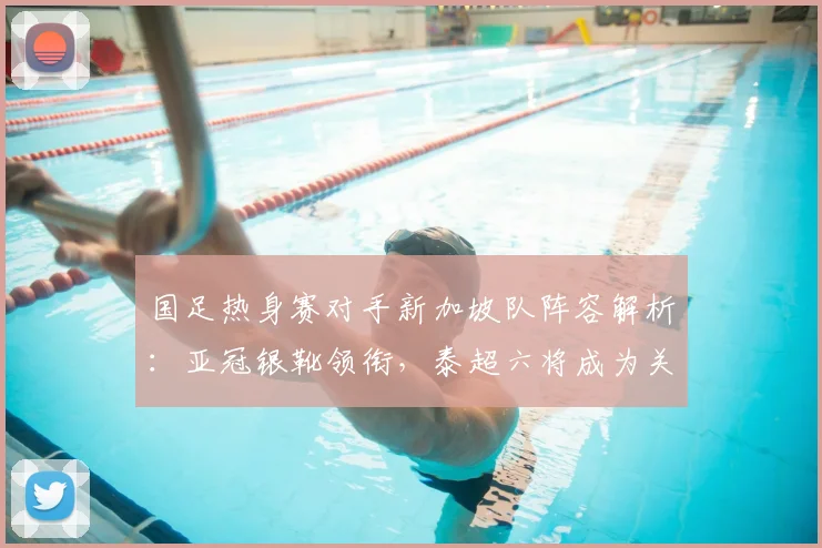 国足热身赛对手新加坡队阵容解析：亚冠银靴领衔，泰超六将成为关键看点