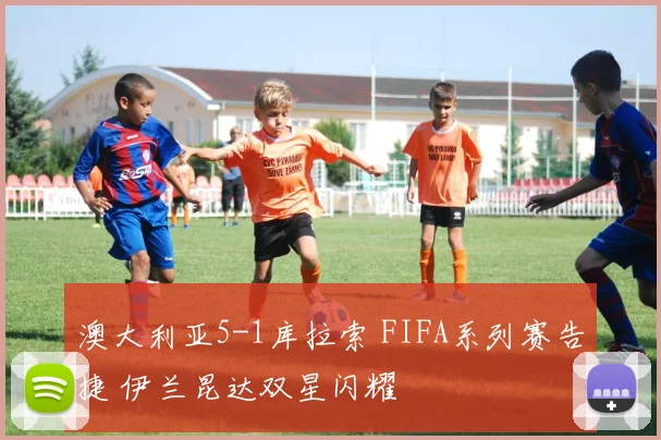 澳大利亚5-1库拉索 FIFA系列赛告捷 伊兰昆达双星闪耀