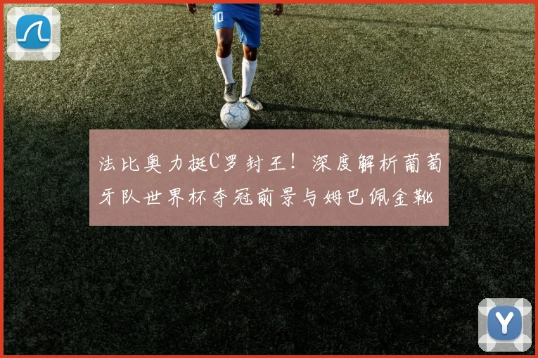法比奥力挺C罗封王!深度解析葡萄牙队世界杯夺冠前景与姆巴佩金靴之争