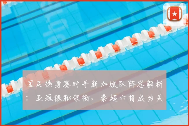 国足热身赛对手新加坡队阵容解析:亚冠银靴领衔,泰超六将成为关键看点