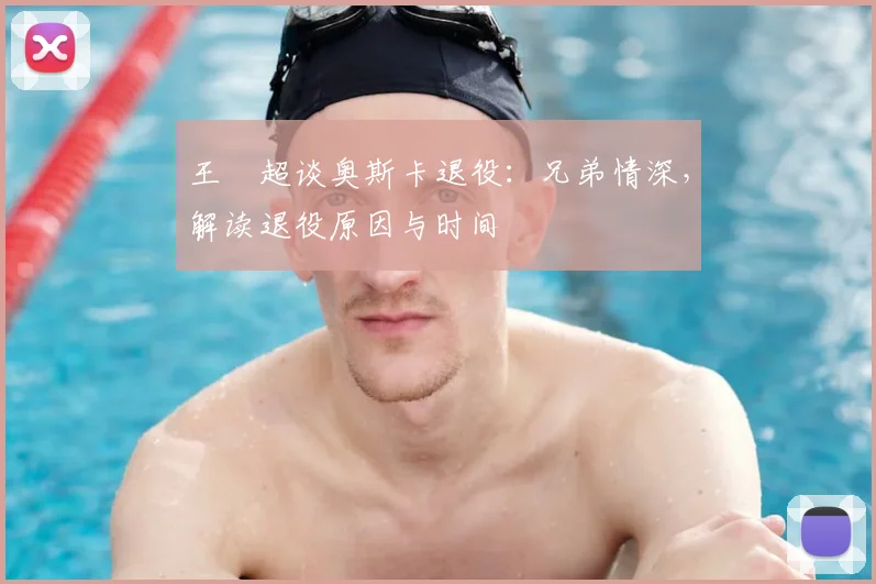 王燊超谈奥斯卡退役:兄弟情深,解读退役原因与时间