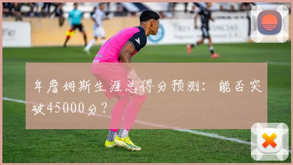 年詹姆斯生涯总得分预测:能否突破45000分?