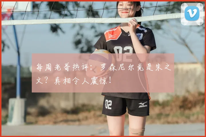 每周老哥热评:罗森尼尔竟是朱之文?真相令人震惊!